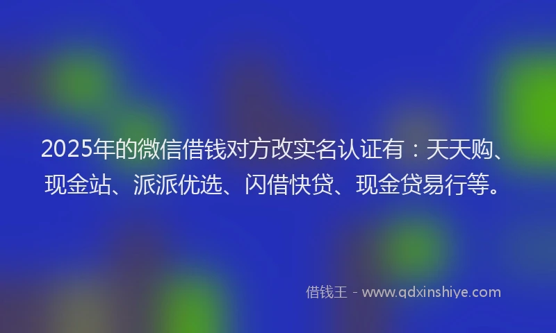2025年的微信借钱对方改实名认证有：天天购、现金站、派派优选、闪借快贷、现金贷易行等。