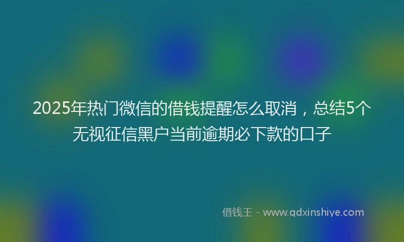2025年热门微信的借钱提醒怎么取消，总结5个无视征信黑户当前逾期必下款的口子