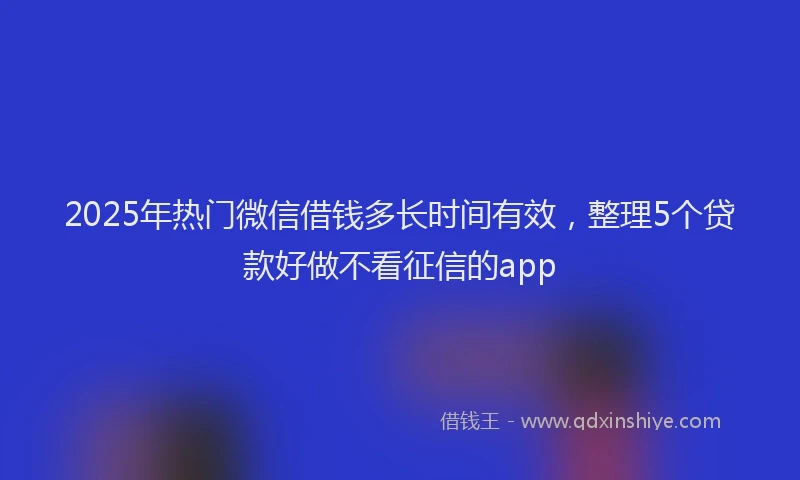 2025年热门微信借钱多长时间有效，整理5个贷款好做不看征信的app