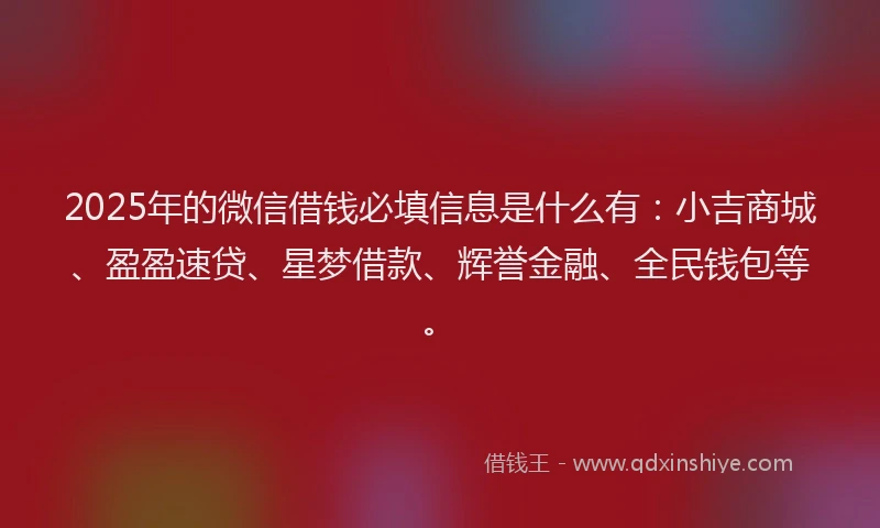 2025年的微信借钱必填信息是什么有：小吉商城、盈盈速贷、星梦借款、辉誉金融、全民钱包等。