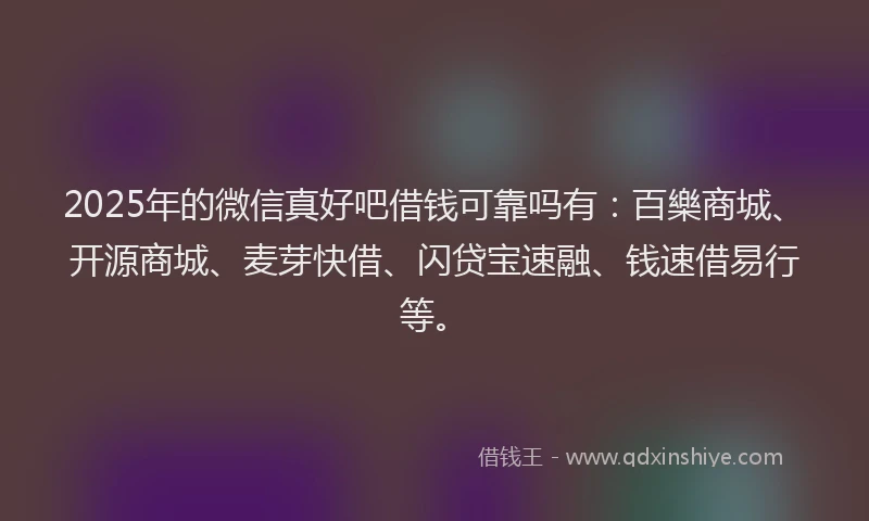 2025年的微信真好吧借钱可靠吗有：百樂商城、开源商城、麦芽快借、闪贷宝速融、钱速借易行等。