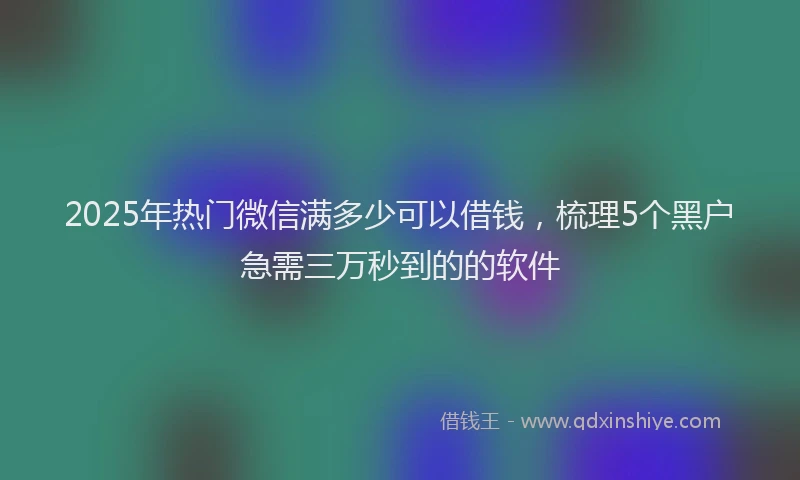 2025年热门微信满多少可以借钱，梳理5个黑户急需三万秒到的的软件