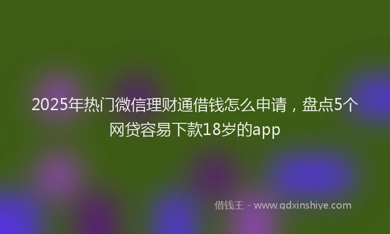 2025年热门微信理财通借钱怎么申请，盘点5个网贷容易下款18岁的app
