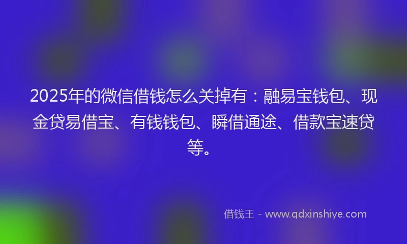 2025年的微信借钱怎么关掉有：融易宝钱包、现金贷易借宝、有钱钱包、瞬借通途、借款宝速贷等。