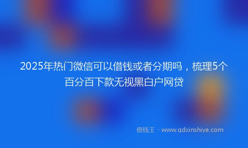 2025年热门微信可以借钱或者分期吗，梳理5个百分百下款无视黑白户网贷