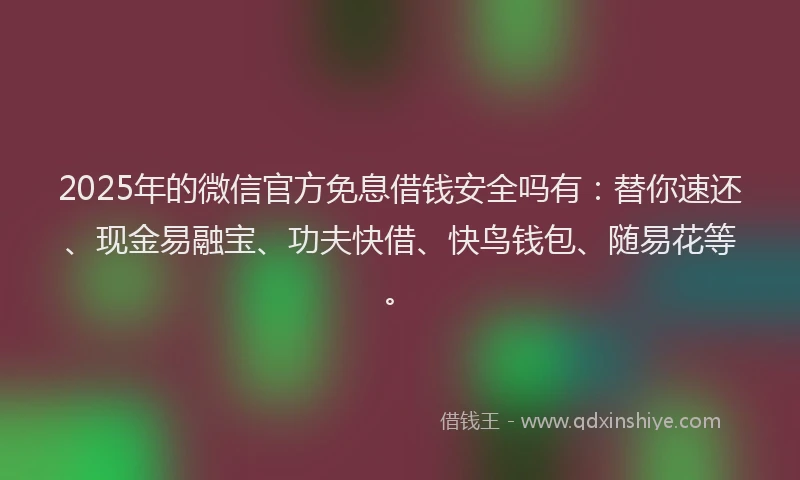 2025年的微信官方免息借钱安全吗有：替你速还、现金易融宝、功夫快借、快鸟钱包、随易花等。