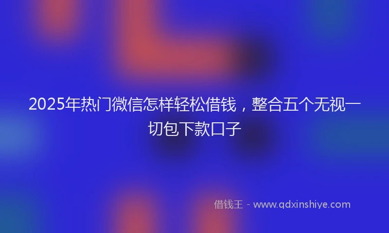 2025年热门微信怎样轻松借钱，整合五个无视一切包下款口子