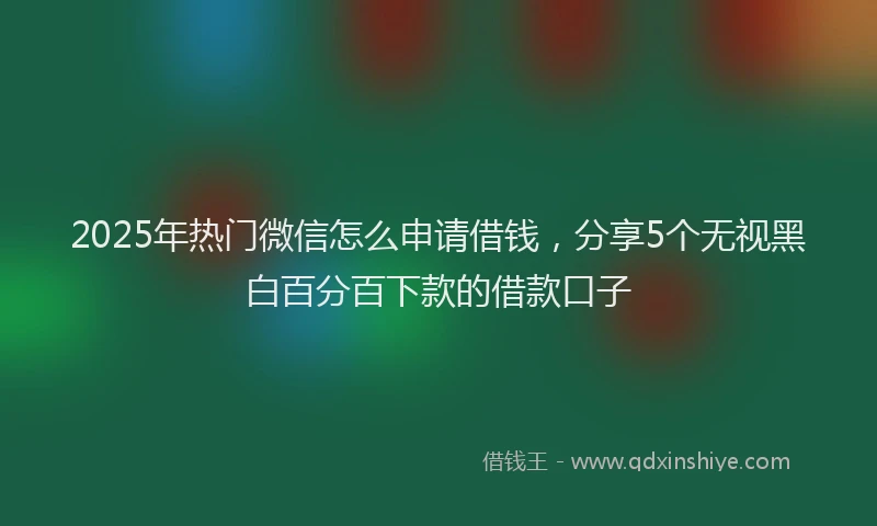 2025年热门微信怎么申请借钱，分享5个无视黑白百分百下款的借款口子