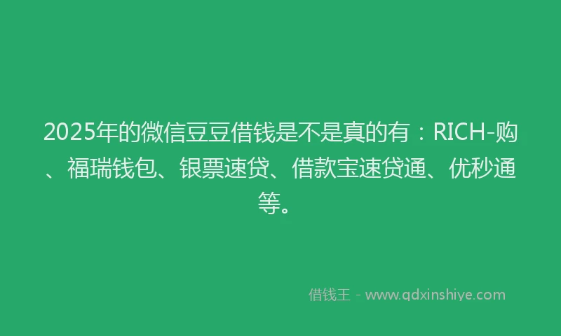 2025年的微信豆豆借钱是不是真的有：RICH-购、福瑞钱包、银票速贷、借款宝速贷通、优秒通等。