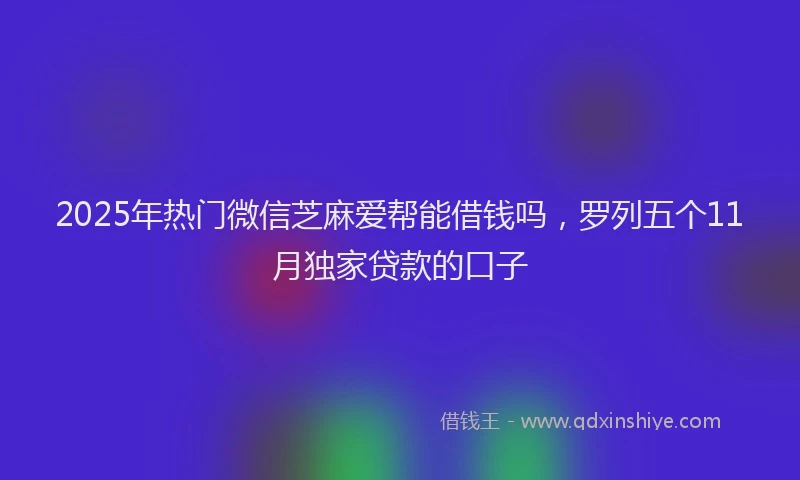2025年热门微信芝麻爱帮能借钱吗，罗列五个11月独家贷款的口子