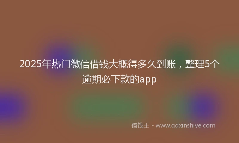 2025年热门微信借钱大概得多久到账，整理5个逾期必下款的app