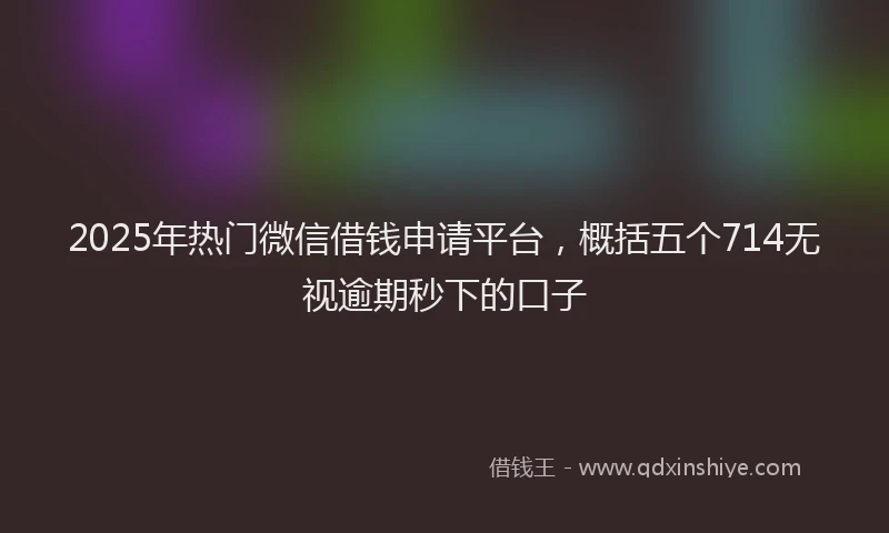 2025年热门微信借钱申请平台，概括五个714无视逾期秒下的口子