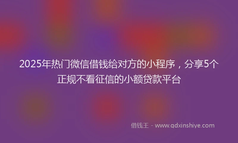 2025年热门微信借钱给对方的小程序，分享5个正规不看征信的小额贷款平台