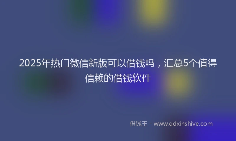 2025年热门微信新版可以借钱吗，汇总5个值得信赖的借钱软件