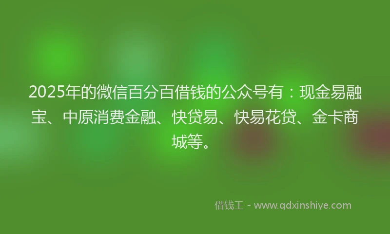 2025年的微信百分百借钱的公众号有：现金易融宝、中原消费金融、快贷易、快易花贷、金卡商城等。