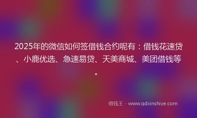 2025年的微信如何签借钱合约呢有：借钱花速贷、小鹿优选、急速易贷、天美商城、美团借钱等。