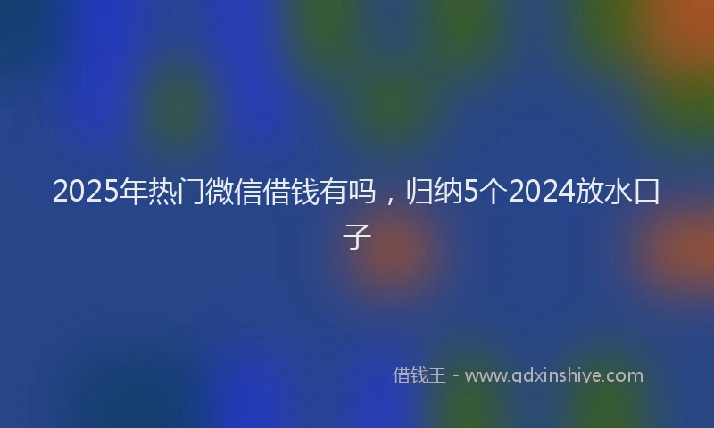 2025年热门微信借钱有吗，归纳5个2024放水口子