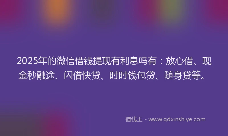 2025年的微信借钱提现有利息吗有：放心借、现金秒融途、闪借快贷、时时钱包贷、随身贷等。