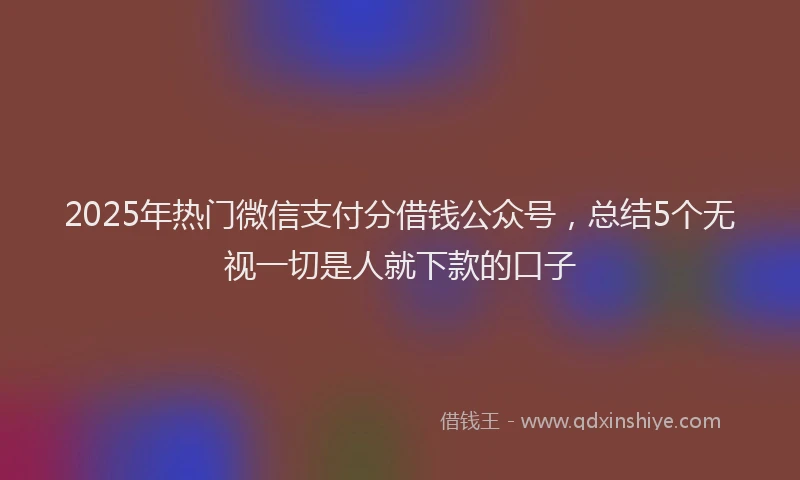 2025年热门微信支付分借钱公众号，总结5个无视一切是人就下款的口子