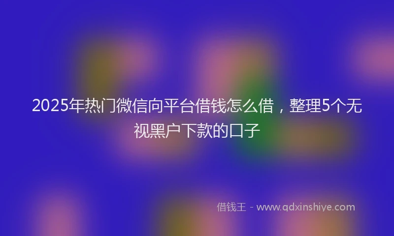 2025年热门微信向平台借钱怎么借，整理5个无视黑户下款的口子