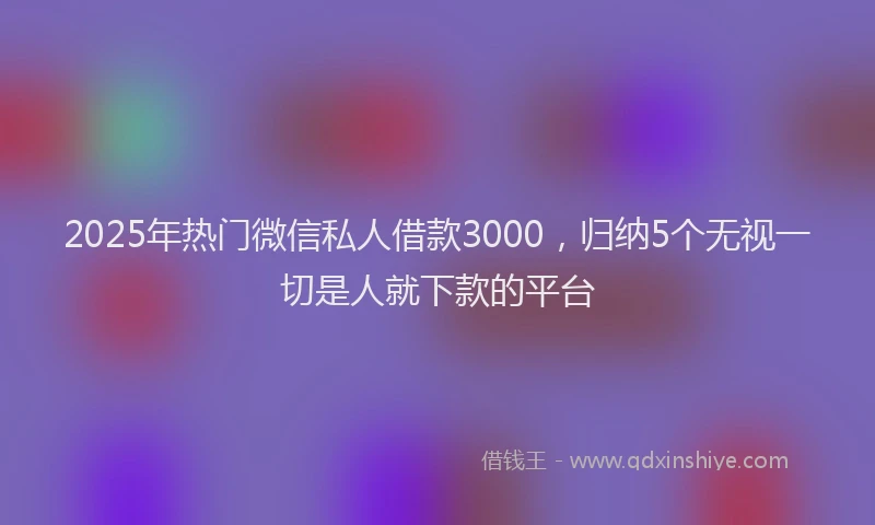 2025年热门微信私人借款3000，归纳5个无视一切是人就下款的平台