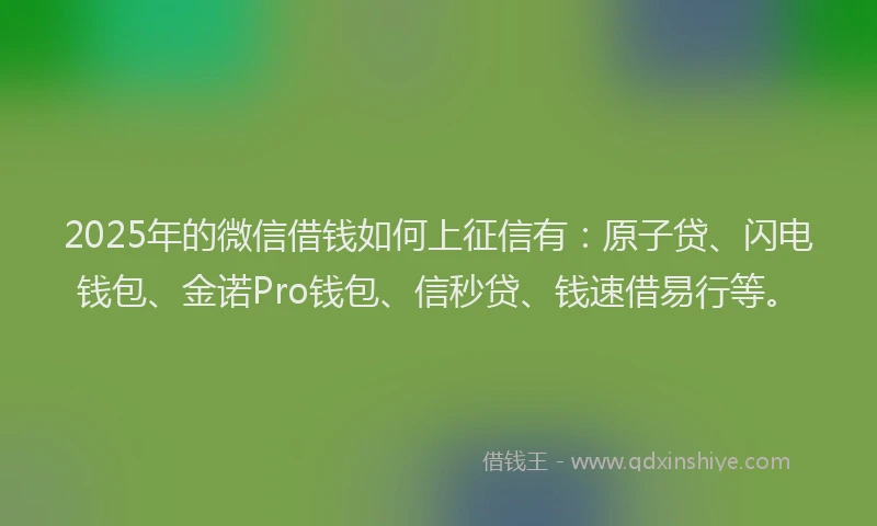 2025年的微信借钱如何上征信有：原子贷、闪电钱包、金诺Pro钱包、信秒贷、钱速借易行等。