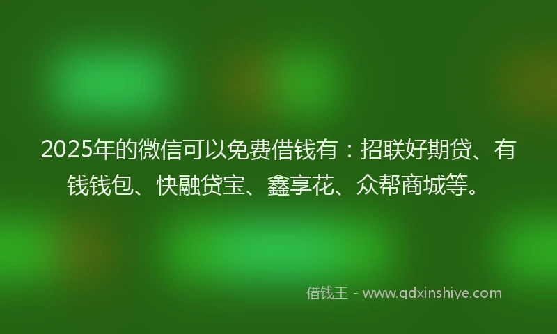 2025年的微信可以免费借钱有：招联好期贷、有钱钱包、快融贷宝、鑫享花、众帮商城等。