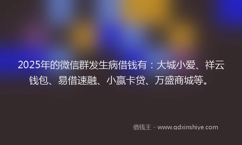 2025年的微信群发生病借钱有：大城小爱、祥云钱包、易借速融、小赢卡贷、万盛商城等。