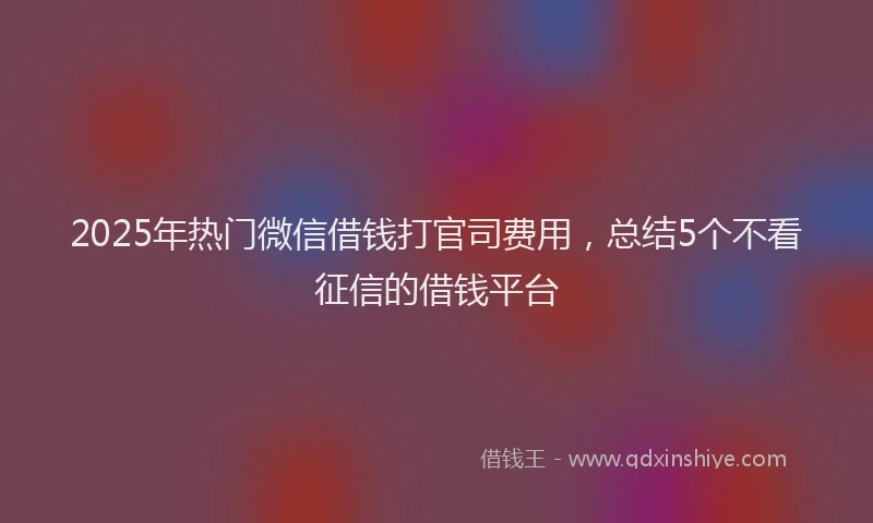 2025年热门微信借钱打官司费用，总结5个不看征信的借钱平台