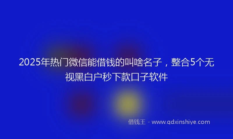 2025年热门微信能借钱的叫啥名子，整合5个无视黑白户秒下款口子软件