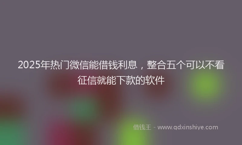 2025年热门微信能借钱利息，整合五个可以不看征信就能下款的软件