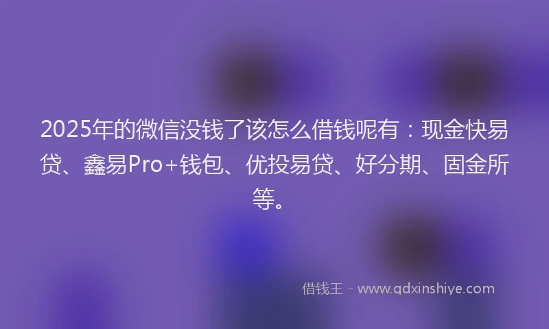 2025年的微信没钱了该怎么借钱呢有：现金快易贷、鑫易Pro+钱包、优投易贷、好分期、固金所等。