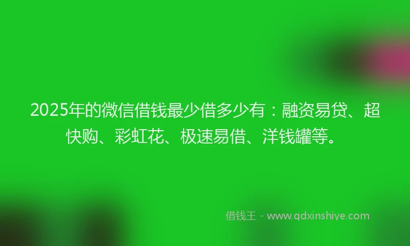 2025年的微信借钱最少借多少有：融资易贷、超快购、彩虹花、极速易借、洋钱罐等。