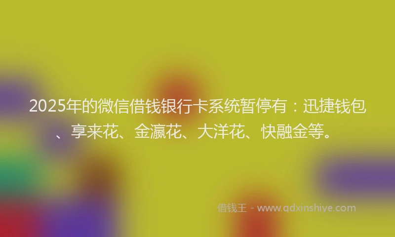 2025年的微信借钱银行卡系统暂停有：迅捷钱包、享来花、金瀛花、大洋花、快融金等。