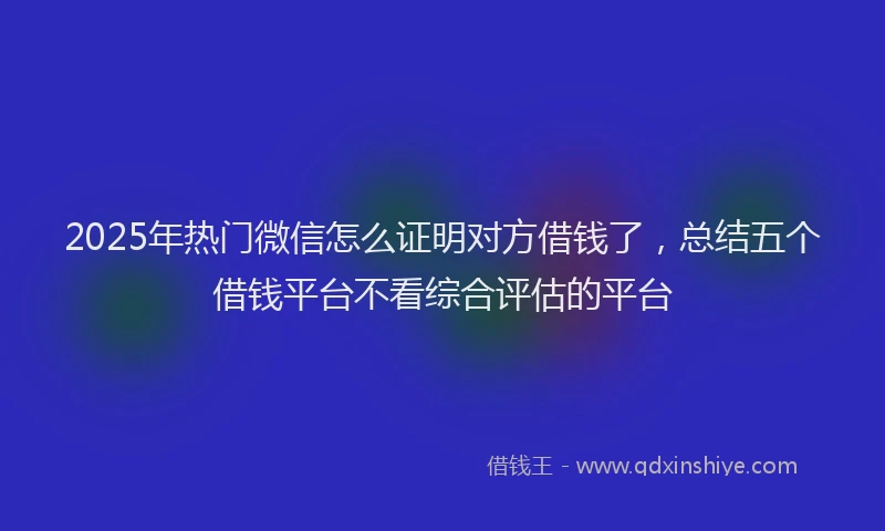 2025年热门微信怎么证明对方借钱了，总结五个借钱平台不看综合评估的平台