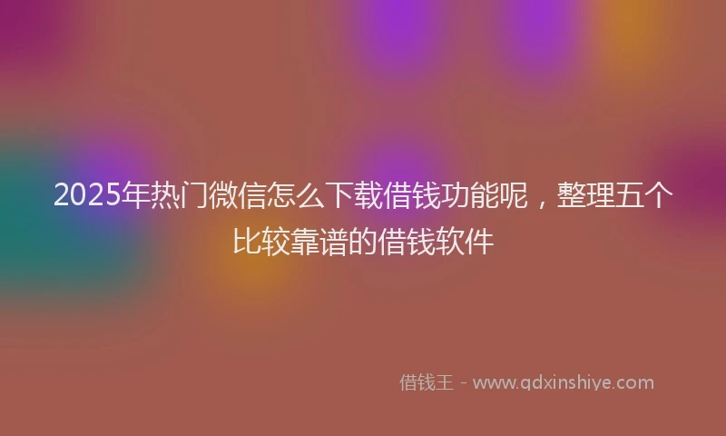 2025年热门微信怎么下载借钱功能呢，整理五个比较靠谱的借钱软件