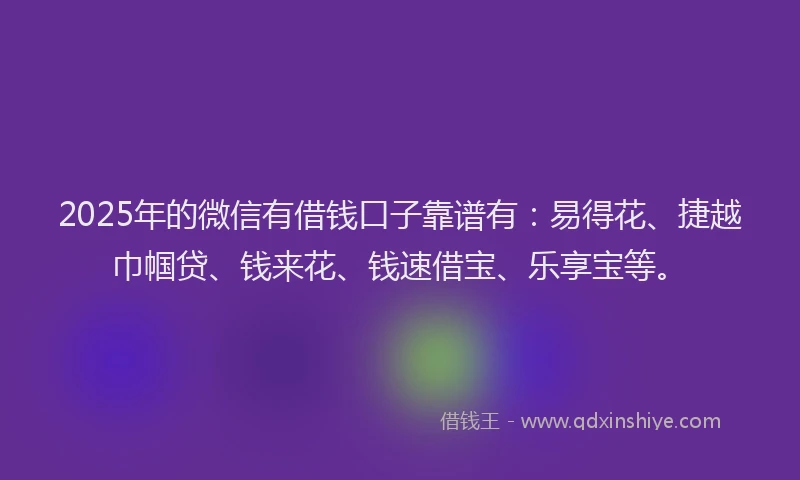 2025年的微信有借钱口子靠谱有：易得花、捷越巾帼贷、钱来花、钱速借宝、乐享宝等。