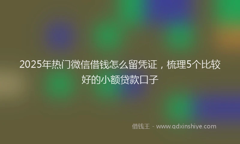 2025年热门微信借钱怎么留凭证，梳理5个比较好的小额贷款口子