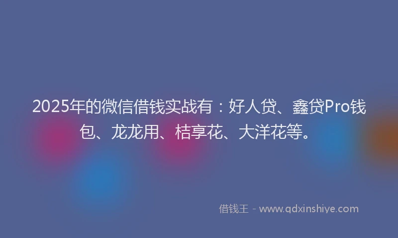 2025年的微信借钱实战有：好人贷、鑫贷Pro钱包、龙龙用、桔享花、大洋花等。