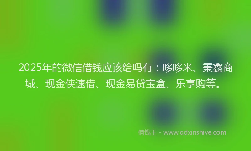 2025年的微信借钱应该给吗有：哆哆米、秉鑫商城、现金侠速借、现金易贷宝盒、乐享购等。
