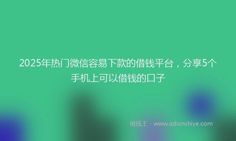 2025年热门微信容易下款的借钱平台，分享5个手机上可以借钱的口子