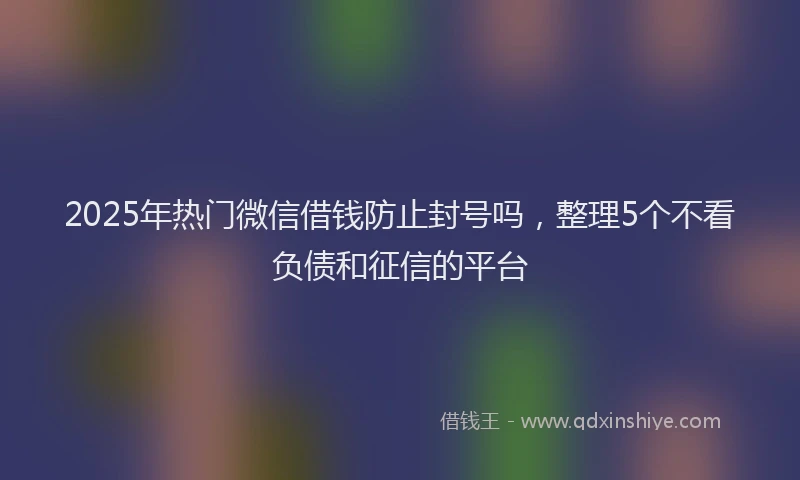 2025年热门微信借钱防止封号吗，整理5个不看负债和征信的平台