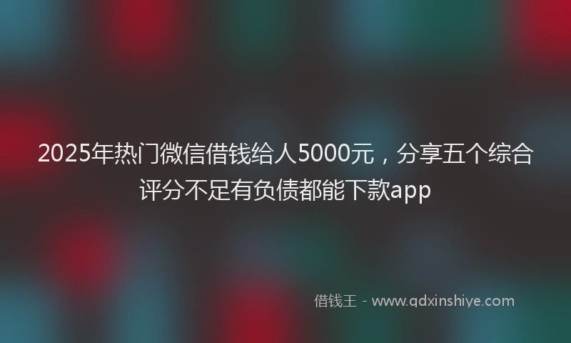 2025年热门微信借钱给人5000元，分享五个综合评分不足有负债都能下款app