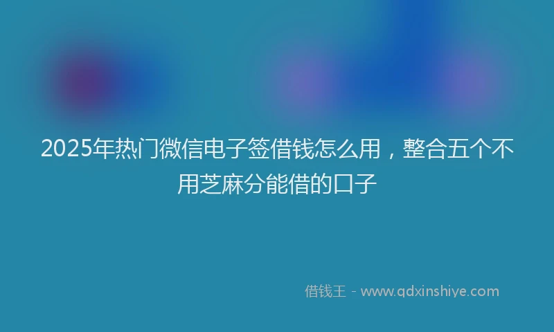 2025年热门微信电子签借钱怎么用，整合五个不用芝麻分能借的口子