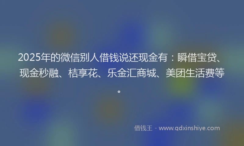 2025年的微信别人借钱说还现金有：瞬借宝贷、现金秒融、桔享花、乐金汇商城、美团生活费等。