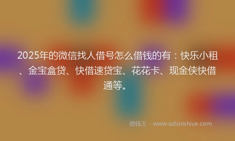 2025年的微信找人借号怎么借钱的有：快乐小租、金宝盒贷、快借速贷宝、花花卡、现金侠快借通等。