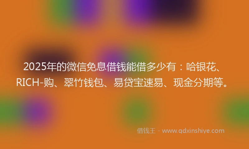2025年的微信免息借钱能借多少有：哈银花、RICH-购、翠竹钱包、易贷宝速易、现金分期等。