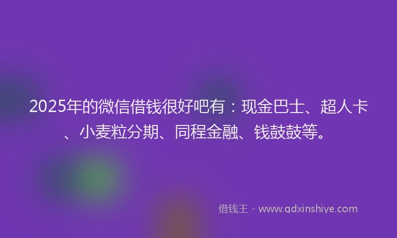 2025年的微信借钱很好吧有：现金巴士、超人卡、小麦粒分期、同程金融、钱鼓鼓等。