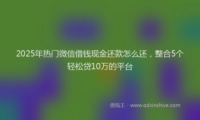 2025年热门微信借钱现金还款怎么还，整合5个轻松贷10万的平台