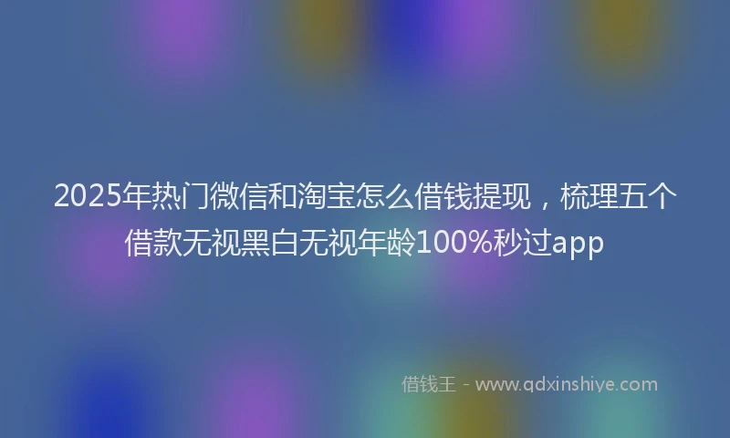 2025年热门微信和淘宝怎么借钱提现，梳理五个借款无视黑白无视年龄100%秒过app